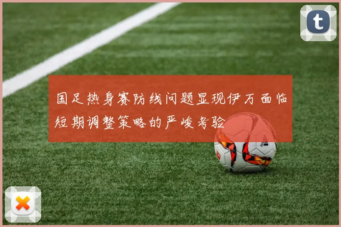 国足热身赛防线问题显现伊万面临短期调整策略的严峻考验