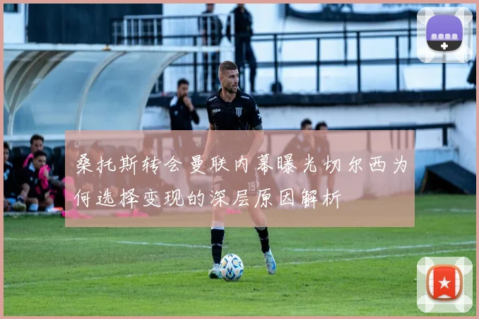 桑托斯转会曼联内幕曝光切尔西为何选择变现的深层原因解析