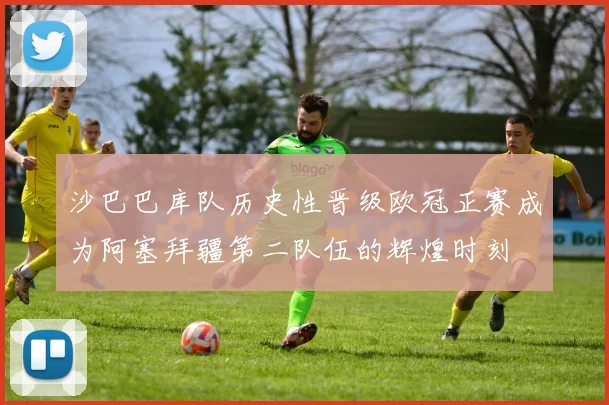 沙巴巴库队历史性晋级欧冠正赛成为阿塞拜疆第二队伍的辉煌时刻