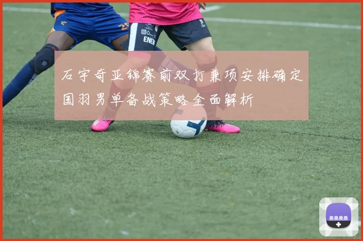 石宇奇亚锦赛前双打兼项安排确定国羽男单备战策略全面解析