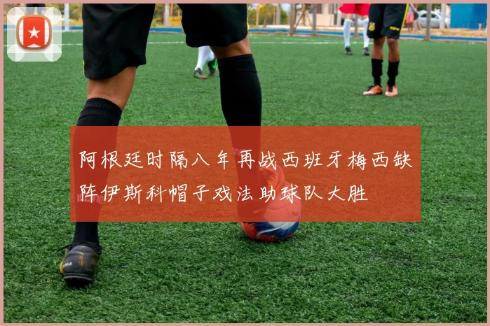 阿根廷时隔八年再战西班牙梅西缺阵伊斯科帽子戏法助球队大胜