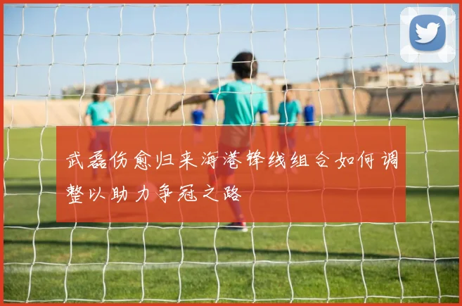 武磊伤愈归来海港锋线组合如何调整以助力争冠之路