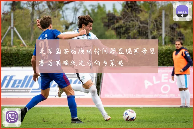北京国安防线轮转问题显现塞蒂恩赛后明确改进方向与策略