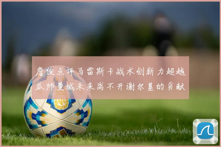 詹俊点评马雷斯卡战术创新力超越瓜帅曼城未来离不开谢尔基的贡献