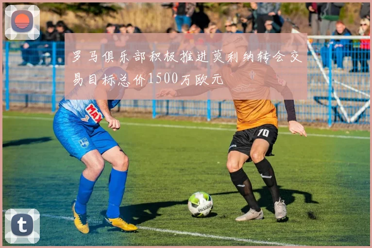 罗马俱乐部积极推进莫利纳转会交易目标总价1500万欧元