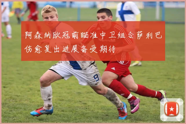 阿森纳欧冠前瞄准中卫组合萨利巴伤愈复出进展备受期待