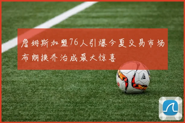 詹姆斯加盟76人引爆今夏交易市场布朗换乔治成最大惊喜