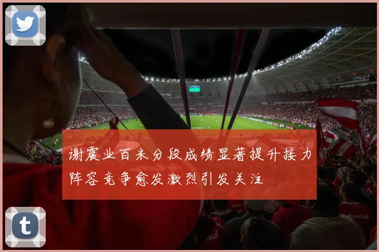 谢震业百米分段成绩显著提升接力阵容竞争愈发激烈引发关注