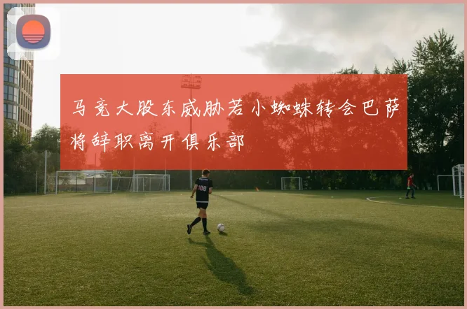 马竞大股东威胁若小蜘蛛转会巴萨将辞职离开俱乐部