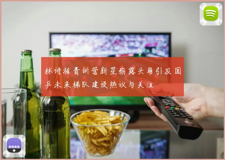 林诗栋青训营新星崭露头角引发国乒未来梯队建设热议与关注