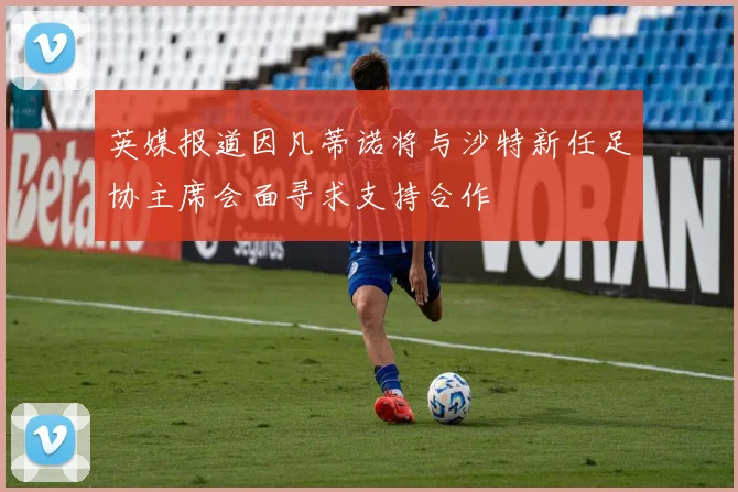 英媒报道因凡蒂诺将与沙特新任足协主席会面寻求支持合作